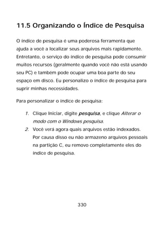 330
11.5 Organizando o Índice de Pesquisa
O índice de pesquisa é uma poderosa ferramenta que
ajuda a você a localizar seus arquivos mais rapidamente.
Entretanto, o serviço do índice de pesquisa pode consumir
muitos recursos (geralmente quando você não está usando
seu PC) e também pode ocupar uma boa parte do seu
espaço em disco. Eu personalizo o índice de pesquisa para
suprir minhas necessidades.
Para personalizar o índice de pesquisa:
1. Clique Iniciar, digite pesquisa, e clique Alterar o
modo com o Windows pesquisa.
2. Você verá agora quais arquivos estão indexados.
Por causa disso eu não armazeno arquivos pessoais
na partição C, eu removo completamente eles do
índice de pesquisa.
 