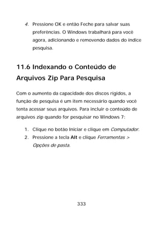 333
4. Pressione OK e então Feche para salvar suas
preferências. O Windows trabalhará para você
agora, adicionando e removendo dados do índice
pesquisa.
11.6 Indexando o Conteúdo de
Arquivos Zip Para Pesquisa
Com o aumento da capacidade dos discos rígidos, a
função de pesquisa é um item necessário quando você
tenta acessar seus arquivos. Para incluir o conteúdo de
arquivos zip quando for pesquisar no Windows 7:
1. Clique no botão Iniciar e clique em Computador.
2. Pressione a tecla Alt e clique Ferramentas >
Opções de pasta.
 