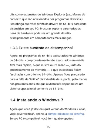 10
bits como extensões do Windows Explorer (ex., Menus de
contexto que são adicionados por programas diversos.)
Isto obriga que você tenha os drivers de 64-bits para cada
dispositivo em seu PC; Procurar suporte para todos os
itens de hardware pode ser um grande desafio,
principalmente em computadores mais antigos.
1.3.3 Existe aumento de desempenho?
Agora, os programas de 64-bits executados no Windows
de 64-bits, comprovadamente são executados em média
10% mais rápido, o que ilustra outra razão — junto do
endereçamento de memória — é que as pessoas ficam
fascinadas com o termo 64-bits. Apenas fique preparado
para a falta de "brilho" da indústria de suporte, pelo menos
nos próximos anos até que a Microsoft disponibilize um
sistema operacional somente de 64-bits.
1.4 Instalando o Windows 7
Agora que você já decidiu qual versão do Windows 7 usar,
você deve verificar, online, a compatibilidade do sistema.
Se seu PC é compatível, você tem quatro opções:
 