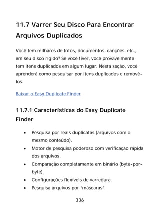 336
11.7 Varrer Seu Disco Para Encontrar
Arquivos Duplicados
Você tem milhares de fotos, documentos, canções, etc.,
em seu disco rígido? Se você tiver, você provavelmente
tem itens duplicados em algum lugar. Nesta seção, você
aprenderá como pesquisar por itens duplicados e removê-
los.
Baixar o Easy Duplicate Finder
11.7.1 Características do Easy Duplicate
Finder
• Pesquisa por reais duplicatas (arquivos com o
mesmo conteúdo).
• Motor de pesquisa poderoso com verificação rápida
dos arquivos.
• Comparação completamente em binário (byte-por-
byte).
• Configurações flexíveis de varredura.
• Pesquisa arquivos por “máscaras”.
 