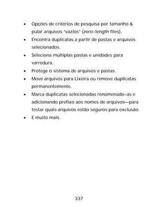 337
• Opções de critérios de pesquisa por tamanho &
pular arquivos “vazios” (zero-length files).
• Encontra duplicatas a partir de pastas e arquivos
selecionados.
• Seleciona múltiplas pastas e unidades para
varredura.
• Protege o sistema de arquivos e pastas.
• Move arquivos para Lixeira ou remove duplicatas
permanentemente.
• Marca duplicatas selecionadas renomenado-as e
adicionando prefixo aos nomes de arquivos—para
testar quais arquivos estão seguros para exclusão.
• E muito mais.
 