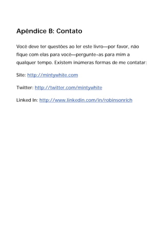 Apêndice B: Contato
Você deve ter questões ao ler este livro—por favor, não
fique com elas para você—pergunte-as para mim a
qualquer tempo. Existem inúmeras formas de me contatar:
Site: http://mintywhite.com
Twitter: http://twitter.com/mintywhite
Linked In: http://www.linkedin.com/in/robinsonrich
 