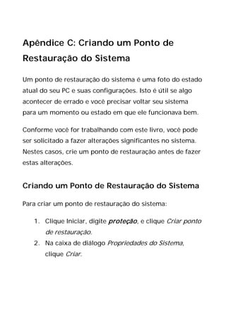 Apêndice C: Criando um Ponto de
Restauração do Sistema
Um ponto de restauração do sistema é uma foto do estado
atual do seu PC e suas configurações. Isto é útil se algo
acontecer de errado e você precisar voltar seu sistema
para um momento ou estado em que ele funcionava bem.
Conforme você for trabalhando com este livro, você pode
ser solicitado a fazer alterações significantes no sistema.
Nestes casos, crie um ponto de restauração antes de fazer
estas alterações.
Criando um Ponto de Restauração do Sistema
Para criar um ponto de restauração do sistema:
1. Clique Iniciar, digite proteção, e clique Criar ponto
de restauração.
2. Na caixa de diálogo Propriedades do Sistema,
clique Criar.
 