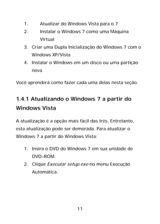 11
1. Atualizar do Windows Vista para o 7
2. Instalar o Windows 7 como uma Máquina
Virtual
3. Criar uma Dupla Inicialização do Windows 7 com o
Windows XP/Vista
4. Instalar o Windows em um disco ou uma partição
nova
Você aprenderá como fazer cada uma delas nesta seção.
1.4.1 Atualizando o Windows 7 a partir do
Windows Vista
A atualização é a opção mais fácil das três. Entretanto,
esta atualização pode ser demorada. Para atualizar o
Windows 7 a partir do Windows Vista:
1. Insira o DVD do Windows 7 em sua unidade de
DVD-ROM.
2. Clique Executar setup.exe no menu Execução
Automática.
 