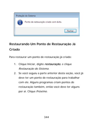 344
Restaurando Um Ponto de Restauração Já
Criado
Para restaurar um ponto de restauração já criado:
1. Clique Iniciar, digite restauração, e clique
Restauração do Sistema.
2. Se você seguiu a parte anterior desta seção, você já
deve ter um ponto de restauração para trabalhar
com ele. Alguns programas criam pontos de
restauração também, então você deve ter alguns
por aí. Clique Próximo.
 