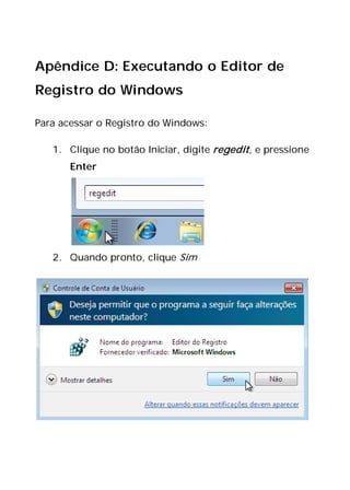 Apêndice D: Executando o Editor de
Registro do Windows
Para acessar o Registro do Windows:
1. Clique no botão Iniciar, digite regedit, e pressione
Enter
2. Quando pronto, clique Sim
 
