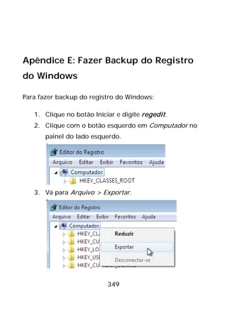 349
Apêndice E: Fazer Backup do Registro
do Windows
Para fazer backup do registro do Windows:
1. Clique no botão Iniciar e digite regedit.
2. Clique com o botão esquerdo em Computador no
painel do lado esquerdo.
3. Vá para Arquivo > Exportar.
 