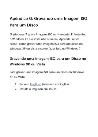 Apêndice G: Gravando uma Imagem ISO
Para um Disco
O Windows 7 grava imagens ISO nativamente; Entretanto,
o Windows XP e o Vista não o fazem. Aprenda, nesta
seção, como gravar uma imagem ISO para um disco no
Windows XP ou Vista e como fazer isso no Windows 7.
Gravando uma Imagem ISO para um Disco no
Windows XP ou Vista
Para gravar uma imagem ISO para um disco no Windows
XP ou VIsta:
1. Baixe o ImgBurn (somente em inglês).
2. Instale o ImgBurn em seu PC.
 