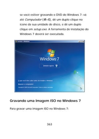 363
se você estiver gravando o DVD do Windows 7: vá
até Computador (+E), dê um duplo clique no
ícone da sua unidade de disco, e dê um duplo
clique em setup.exe. A ferramenta de instalação do
Windows 7 deverá ser executada.
Gravando uma Imagem ISO no Windows 7
Para gravar uma imagem ISO no Windows 7:
 