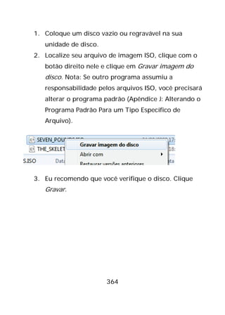 364
1. Coloque um disco vazio ou regravável na sua
unidade de disco.
2. Localize seu arquivo de imagem ISO, clique com o
botão direito nele e clique em Gravar imagem do
disco. Nota: Se outro programa assumiu a
responsabilidade pelos arquivos ISO, você precisará
alterar o programa padrão (Apêndice J: Alterando o
Programa Padrão Para um Tipo Específico de
Arquivo).
3. Eu recomendo que você verifique o disco. Clique
Gravar.
 