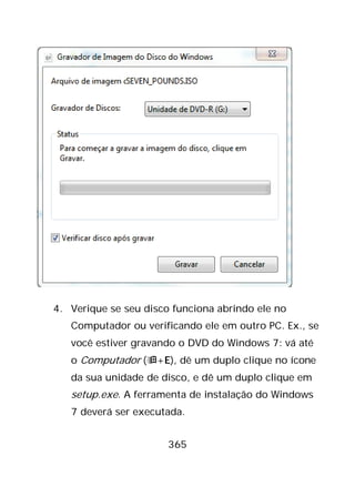 365
4. Verique se seu disco funciona abrindo ele no
Computador ou verificando ele em outro PC. Ex., se
você estiver gravando o DVD do Windows 7: vá até
o Computador (+E), dê um duplo clique no ícone
da sua unidade de disco, e dê um duplo clique em
setup.exe. A ferramenta de instalação do Windows
7 deverá ser executada.
 