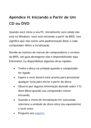 Apêndice H: Iniciando a Partir de Um
CD ou DVD
Quando você inicia o seu PC, inicialmente você ainda não
está no Windows; você está iniciando a partir da BIOS, isso
significa que não existe uma padronização delas e cada
computador difere a incialização.
Devido ao número de marcas de computadores e versões
de BIOS, um guia abrangente não é disponibilizado aqui.
Entretanto, Eu disponibilizo algumas dicas rápidas:
• Tenha o disco na unidade quando o computador
for ligado.
• Espere e você deverá estar pronto para pressionar
qualquer tecla para iniciar a partir do disco.
• Observe por alguma informação dizendo sobre F12
Boot Menu quando seu computador estiver
iniciando.
• Quando o menu de inicialização for executado,
selecione a unidade de disco ótico (ou equivalente)
e tecle enter.
• Pergunte aos experts.
 