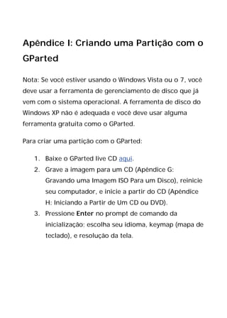 Apêndice I: Criando uma Partição com o
GParted
Nota: Se você estiver usando o Windows Vista ou o 7, você
deve usar a ferramenta de gerenciamento de disco que já
vem com o sistema operacional. A ferramenta de disco do
Windows XP não é adequada e você deve usar alguma
ferramenta gratuita como o GParted.
Para criar uma partição com o GParted:
1. Baixe o GParted live CD aqui.
2. Grave a imagem para um CD (Apêndice G:
Gravando uma Imagem ISO Para um Disco), reinicie
seu computador, e inicie a partir do CD (Apêndice
H: Iniciando a Partir de Um CD ou DVD).
3. Pressione Enter no prompt de comando da
inicialização; escolha seu idioma, keymap (mapa de
teclado), e resolução da tela.
 