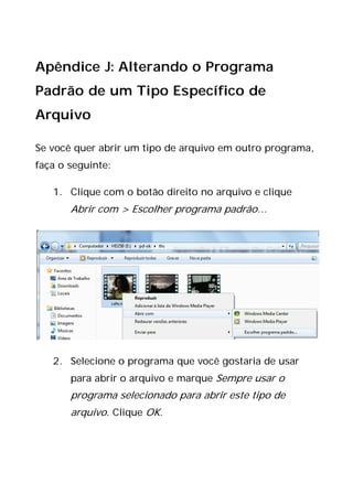 Apêndice J: Alterando o Programa
Padrão de um Tipo Específico de
Arquivo
Se você quer abrir um tipo de arquivo em outro programa,
faça o seguinte:
1. Clique com o botão direito no arquivo e clique
Abrir com > Escolher programa padrão…
2. Selecione o programa que você gostaria de usar
para abrir o arquivo e marque Sempre usar o
programa selecionado para abrir este tipo de
arquivo. Clique OK.
 