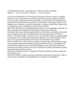 © 2009 Windows Guides | mintywhite.com. Todos os direitos reservados.
Windows 7 – The Pocket Guide - Windows 7 – O Guia de Bolso
Se este guia é distribuído ele será fornecido sob licença e deverá ser usado ou copiado
somente se estiver de acordo com os termos desta licença. Exceto conforme permitido
por essa licença, nenhuma parte deste guia poderá ser reproduzido. Este guia poderá ser
armazenado em um sistema de recuperação, ou transmitido, em qualquer formato ou por
qualquer meio, eletrônico, mecânico, de gravação, ou qualquer outra forma. Observe que
o conteúdo deste guia é protegido por leis de direitos autorais.
Mintywhite não poderá ser responsabilizado por danos ao seu computador, programas, ou
dados resultantes da utilização das informações contidas neste documento.
O conteúdo deste guia é fornecido apenas para fins informativos, está sujeito a alterações
sem aviso prévio, e não deve ser interpretado como um compromisso do Windows
Guides. O Windows Guides e a Microsoft Corp não assumem nenhuma responsabilidade
por quaisquer erros ou imprecisões que possam aparecer no conteúdo informativo deste
guia ou por quaisquer danos decorrentes do uso das informações aqui contidas.
Po favor, lembre-se que obras de arte existentes ou imagens que você pode querer incluir
em seu projeto podem estar protegidas por leis de direitos autorais. A incorporação não
autorizada desse material em seu novo trabalho pode ser uma violação dos direitos do
proprietário dos direitos autorais. Por favor, certifique-se de obter a permissão necessária
do proprietário dos direitos autorais.
Mintywhite, Windows Guides, e o logotipo do Windows Guides são marcas registradas
de mintywhite.com
Microsoft, Windows e Office são marcas registradas da Microsoft Corporation. Todas as
outras marcas registradas são propriedades de seus respectivos proprietários.
 
