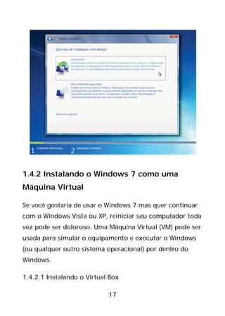 17
1.4.2 Instalando o Windows 7 como uma
Máquina Virtual
Se você gostaria de usar o Windows 7 mas quer continuar
com o Windows Vista ou XP, reiniciar seu computador toda
vez pode ser doloroso. Uma Máquina Virtual (VM) pode ser
usada para simular o equipamento e executar o Windows
(ou qualquer outro sistema operacional) por dentro do
Windows.
1.4.2.1 Instalando o Virtual Box
 