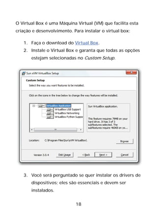 18
O Virtual Box é uma Máquina Virtual (VM) que facilita esta
criação e desenvolvimento. Para instalar o virtual box:
1. Faça o download do Virtual Box.
2. Instale o Virtual Box e garanta que todas as opções
estejam selecionadas no Custom Setup.
3. Você será perguntado se quer instalar os drivers de
dispositivos; eles são essenciais e devem ser
instalados.
 