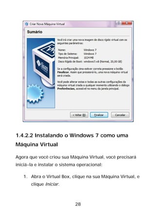 28
1.4.2.2 Instalando o Windows 7 como uma
Máquina Virtual
Agora que você criou sua Máquina Virtual, você precisará
iniciá-la e instalar o sistema operacional:
1. Abra o Virtual Box, clique na sua Máquina Virtual, e
clique Iniciar.
 