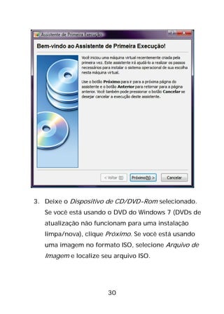 30
3. Deixe o Dispositivo de CD/DVD-Rom selecionado.
Se você está usando o DVD do Windows 7 (DVDs de
atualização não funcionam para uma instalação
limpa/nova), clique Próximo. Se você está usando
uma imagem no formato ISO, selecione Arquivo de
Imagem e localize seu arquivo ISO.
 