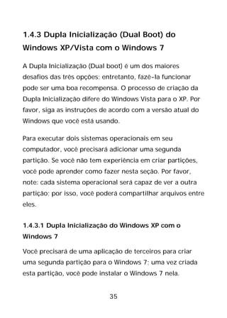 35
1.4.3 Dupla Inicialização (Dual Boot) do
Windows XP/Vista com o Windows 7
A Dupla Inicialização (Dual boot) é um dos maiores
desafios das três opções; entretanto, fazê-la funcionar
pode ser uma boa recompensa. O processo de criação da
Dupla Inicialização difere do Windows Vista para o XP. Por
favor, siga as instruções de acordo com a versão atual do
Windows que você está usando.
Para executar dois sistemas operacionais em seu
computador, você precisará adicionar uma segunda
partição. Se você não tem experiência em criar partições,
você pode aprender como fazer nesta seção. Por favor,
note: cada sistema operacional será capaz de ver a outra
partição; por isso, você poderá compartilhar arquivos entre
eles.
1.4.3.1 Dupla Inicialização do Windows XP com o
Windows 7
Você precisará de uma aplicação de terceiros para criar
uma segunda partição para o Windows 7; uma vez criada
esta partição, você pode instalar o Windows 7 nela.
 