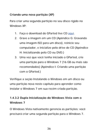36
Criando uma nova partição (XP)
Para criar uma segunda partição no seu disco rígido no
Windows XP:
1. Faça o download do GParted live CD aqui.
2. Grave a imagem em um CD (Apêndice G: Gravando
uma imagem ISO para um disco), reinicie seu
computador, e inicialize pelo drive de CD (Apêndice
H: Inicializando pelo CD ou DVD.)
3. Uma vez que você tenha iniciado o GParted, crie
uma partição para o Windows 7 (16 GB ou mais são
recomendados) (Apêndice I: Criando uma partição
com o GParted.)
Verifique a seção Instalando o Windows em um disco ou
uma partição nova neste capítulo para aprender como
instalar o Windows 7 em sua recém criada partição.
1.4.3.2 Dupla Inicialização do Windows Vista com o
Windows 7
O Windows Vista nativamente gerencia as partições; você
precisará criar uma segunda partição para o Windows 7.
 