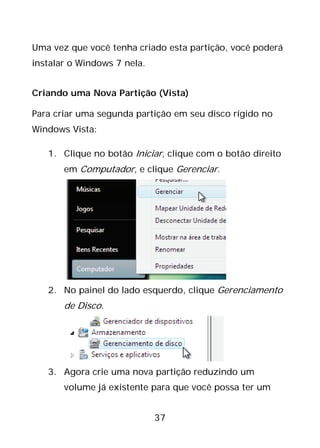 37
Uma vez que você tenha criado esta partição, você poderá
instalar o Windows 7 nela.
Criando uma Nova Partição (Vista)
Para criar uma segunda partição em seu disco rígido no
Windows Vista:
1. Clique no botão Iniciar, clique com o botão direito
em Computador, e clique Gerenciar.
2. No painel do lado esquerdo, clique Gerenciamento
de Disco.
3. Agora crie uma nova partição reduzindo um
volume já existente para que você possa ter um
 