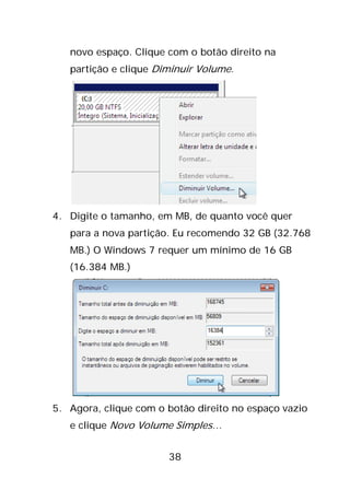 38
novo espaço. Clique com o botão direito na
partição e clique Diminuir Volume.
4. Digite o tamanho, em MB, de quanto você quer
para a nova partição. Eu recomendo 32 GB (32.768
MB.) O Windows 7 requer um mínimo de 16 GB
(16.384 MB.)
5. Agora, clique com o botão direito no espaço vazio
e clique Novo Volume Simples…
 