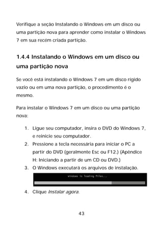 43
Verifique a seção Instalando o Windows em um disco ou
uma partição nova para aprender como instalar o Windows
7 em sua recém criada partição.
1.4.4 Instalando o Windows em um disco ou
uma partição nova
Se você está instalando o Windows 7 em um disco rígido
vazio ou em uma nova partição, o procedimento é o
mesmo.
Para instalar o Windows 7 em um disco ou uma partição
nova:
1. Ligue seu computador, insira o DVD do Windows 7,
e reinicie seu computador.
2. Pressione a tecla necessária para iniciar o PC a
partir do DVD (geralmente Esc ou F12.) (Apêndice
H: Iniciando a partir de um CD ou DVD.)
3. O Windows executará os arquivos de instalação.
4. Clique Instalar agora.
 