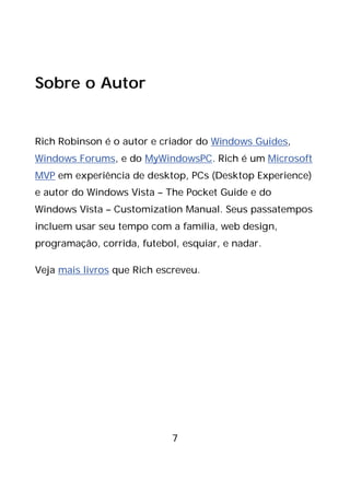 7
Sobre o Autor
Rich Robinson é o autor e criador do Windows Guides,
Windows Forums, e do MyWindowsPC. Rich é um Microsoft
MVP em experiência de desktop, PCs (Desktop Experience)
e autor do Windows Vista – The Pocket Guide e do
Windows Vista – Customization Manual. Seus passatempos
incluem usar seu tempo com a família, web design,
programação, corrida, futebol, esquiar, e nadar.
Veja mais livros que Rich escreveu.
 