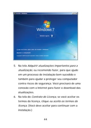 44
5. Na tela Adquirir atualizações importantes para a
atualização, eu recomendo fazer, para que ajude
em um processo de instalação bem sucedido e
também para ajudar a proteger seu computador
contra riscos de segurança. Você precisará de uma
conexão com a Internet para fazer o download das
atualizações.
6. Na tela do Contrato de Licença, se você aceitar os
termos da licença, clique eu aceito os termos da
licença. (Você deve aceitar para continuar com a
instalação.)
 