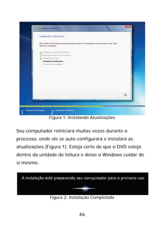 46
Figura 1: Instalando Atualizações
Seu computador reiniciará muitas vezes durante o
processo, onde ele se auto configurará e instalará as
atualizações (Figura 1). Esteja certo de que o DVD esteja
dentro da unidade de leitura e deixe o Windows cuidar de
si mesmo.
Figura 2: Instalação Completada
 