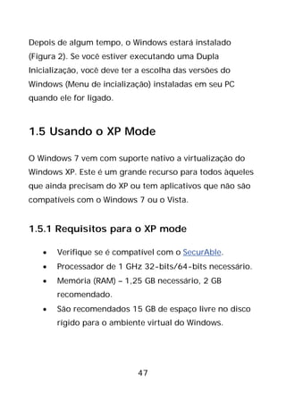 47
Depois de algum tempo, o Windows estará instalado
(Figura 2). Se você estiver executando uma Dupla
Inicialização, você deve ter a escolha das versões do
Windows (Menu de incialização) instaladas em seu PC
quando ele for ligado.
1.5 Usando o XP Mode
O Windows 7 vem com suporte nativo a virtualização do
Windows XP. Este é um grande recurso para todos àqueles
que ainda precisam do XP ou tem aplicativos que não são
compatíveis com o Windows 7 ou o Vista.
1.5.1 Requisitos para o XP mode
• Verifique se é compatível com o SecurAble.
• Processador de 1 GHz 32-bits/64-bits necessário.
• Memória (RAM) – 1,25 GB necessário, 2 GB
recomendado.
• São recomendados 15 GB de espaço livre no disco
rígido para o ambiente virtual do Windows.
 