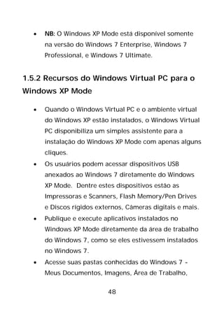 48
• NB: O Windows XP Mode está disponível somente
na versão do Windows 7 Enterprise, Windows 7
Professional, e Windows 7 Ultimate.
1.5.2 Recursos do Windows Virtual PC para o
Windows XP Mode
• Quando o Windows Virtual PC e o ambiente virtual
do Windows XP estão instalados, o Windows Virtual
PC disponibiliza um simples assistente para a
instalação do Windows XP Mode com apenas alguns
cliques.
• Os usuários podem acessar dispositivos USB
anexados ao Windows 7 diretamente do Windows
XP Mode. Dentre estes dispositivos estão as
Impressoras e Scanners, Flash Memory/Pen Drives
e Discos rígidos externos, Câmeras digitais e mais.
• Publique e execute aplicativos instalados no
Windows XP Mode diretamente da área de trabalho
do Windows 7, como se eles estivessem instalados
no Windows 7.
• Acesse suas pastas conhecidas do Windows 7 -
Meus Documentos, Imagens, Área de Trabalho,
 
