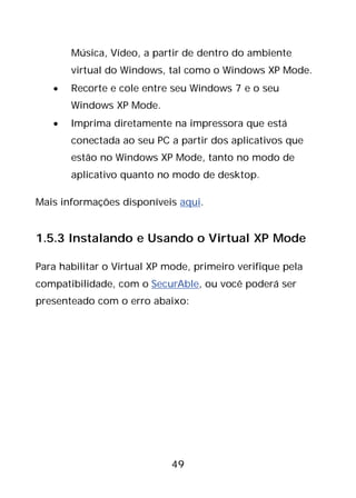 49
Música, Vídeo, a partir de dentro do ambiente
virtual do Windows, tal como o Windows XP Mode.
• Recorte e cole entre seu Windows 7 e o seu
Windows XP Mode.
• Imprima diretamente na impressora que está
conectada ao seu PC a partir dos aplicativos que
estão no Windows XP Mode, tanto no modo de
aplicativo quanto no modo de desktop.
Mais informações disponíveis aqui.
1.5.3 Instalando e Usando o Virtual XP Mode
Para habilitar o Virtual XP mode, primeiro verifique pela
compatibilidade, com o SecurAble, ou você poderá ser
presenteado com o erro abaixo:
 