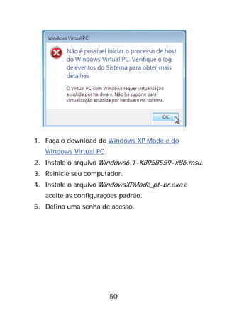 50
1. Faça o download do Windows XP Mode e do
Windows Virtual PC.
2. Instale o arquivo Windows6.1-KB958559-x86.msu.
3. Reinicie seu computador.
4. Instale o arquivo WindowsXPMode_pt-br.exe e
aceite as configurações padrão.
5. Defina uma senha de acesso.
 
