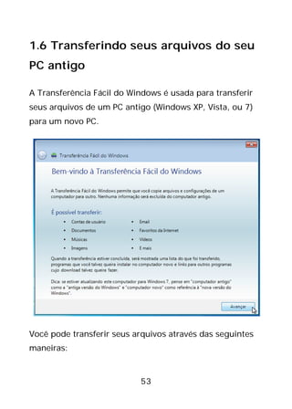 53
1.6 Transferindo seus arquivos do seu
PC antigo
A Transferência Fácil do Windows é usada para transferir
seus arquivos de um PC antigo (Windows XP, Vista, ou 7)
para um novo PC.
Você pode transferir seus arquivos através das seguintes
maneiras:
 