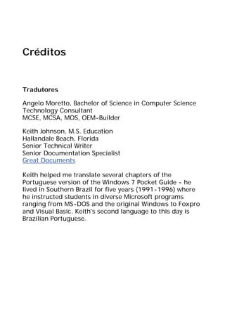 Créditos
Tradutores
Angelo Moretto, Bachelor of Science in Computer Science
Technology Consultant
MCSE, MCSA, MOS, OEM-Builder
Keith Johnson, M.S. Education
Hallandale Beach, Florida
Senior Technical Writer
Senior Documentation Specialist
Great Documents
Keith helped me translate several chapters of the
Portuguese version of the Windows 7 Pocket Guide - he
lived in Southern Brazil for five years (1991-1996) where
he instructed students in diverse Microsoft programs
ranging from MS-DOS and the original Windows to Foxpro
and Visual Basic. Keith's second language to this day is
Brazilian Portuguese.
 
