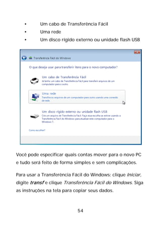 54
• Um cabo de Transferência Fácil
• Uma rede
• Um disco rígido externo ou unidade flash USB
Você pode especificar quais contas mover para o novo PC
e tudo será feito de forma simples e sem complicações.
Para usar a Transferência Fácil do Windows: clique Iniciar,
digite transf e clique Transferência Fácil do Windows. Siga
as instruções na tela para copiar seus dados.
 