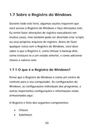 55
1.7 Sobre o Registro do Windows
Durante todo este livro, algumas seções requerem que
você acesse o Registro do Windows e faça alterações nele.
Eu tentei fazer alterações de registro executáveis em
muitos casos, mas também pode ser divertido criar scripts
ou seus próprios arquivos de registro. Antes de fazer
qualquer coisa com o Registro do Windows, você deve
saber o que o Registro é, como efetuar o backup dele,
como restaurá-lo a um estado anterior, e como adicionar
chaves e valores nele.
1.7.1 O que é o Registro do Windows?
Pense que o Registro do Windows é como um centro de
controle para o seu computador. As configurações do
Windows, as configurações individuais dos programas, e
outras importantes configurações e informações estão
armazenadas aqui.
O Registro é feito dos seguintes componentes:
• Chaves
• Subchaves
 