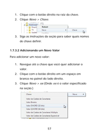 57
1. Clique com o botão direito na raiz da chave.
2. Clique Novo > Chave.
3. Siga as instruções da seção para saber quais nomes
de chave definir.
1.7.3.2 Adicionando um Novo Valor
Para adicionar um novo valor:
1. Navegue até a chave que você quer adicionar o
valor.
2. Clique com o botão direito em um espaço em
branco no painel do lado direito.
3. Clique Novo > xx (Onde xx é o valor especificado
na seção.)
 