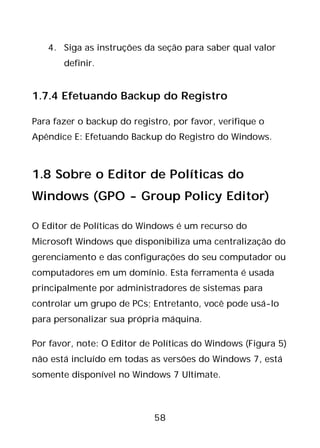 58
4. Siga as instruções da seção para saber qual valor
definir.
1.7.4 Efetuando Backup do Registro
Para fazer o backup do registro, por favor, verifique o
Apêndice E: Efetuando Backup do Registro do Windows.
1.8 Sobre o Editor de Políticas do
Windows (GPO - Group Policy Editor)
O Editor de Políticas do Windows é um recurso do
Microsoft Windows que disponibiliza uma centralização do
gerenciamento e das configurações do seu computador ou
computadores em um domínio. Esta ferramenta é usada
principalmente por administradores de sistemas para
controlar um grupo de PCs; Entretanto, você pode usá-lo
para personalizar sua própria máquina.
Por favor, note: O Editor de Políticas do Windows (Figura 5)
não está incluído em todas as versões do Windows 7, está
somente disponível no Windows 7 Ultimate.
 