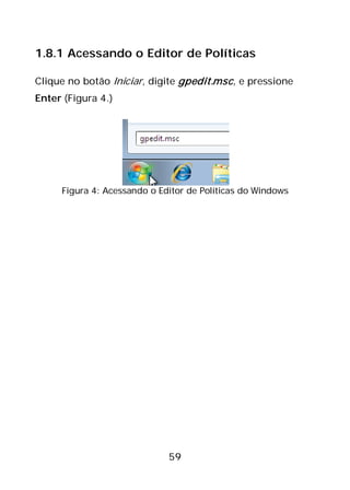 59
1.8.1 Acessando o Editor de Políticas
Clique no botão Iniciar, digite gpedit.msc, e pressione
Enter (Figura 4.)
Figura 4: Acessando o Editor de Políticas do Windows
 