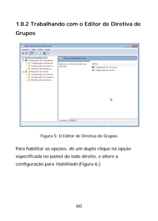 60
1.8.2 Trabalhando com o Editor de Diretiva de
Grupos
Figura 5: O Editor de Diretiva de Grupos
Para habilitar as opções, dê um duplo clique na opção
especificada no painel do lado direito, e altere a
configuração para Habilitado (Figura 6.)
 