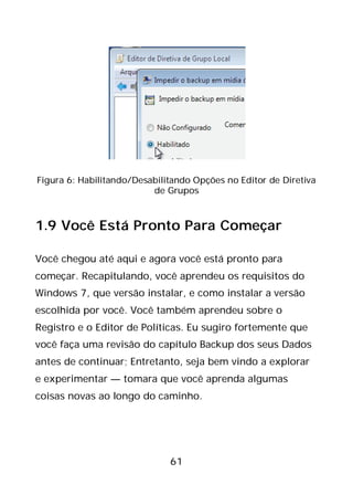 61
Figura 6: Habilitando/Desabilitando Opções no Editor de Diretiva
de Grupos
1.9 Você Está Pronto Para Começar
Você chegou até aqui e agora você está pronto para
começar. Recapitulando, você aprendeu os requisitos do
Windows 7, que versão instalar, e como instalar a versão
escolhida por você. Você também aprendeu sobre o
Registro e o Editor de Políticas. Eu sugiro fortemente que
você faça uma revisão do capítulo Backup dos seus Dados
antes de continuar; Entretanto, seja bem vindo a explorar
e experimentar — tomara que você aprenda algumas
coisas novas ao longo do caminho.
 