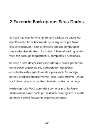 62
2 Fazendo Backup dos Seus Dados
Se você não está familiarizado com backup de dados ou
escolheu não fazer backup de seus arquivos, por favor,
leia este capítulo. Fazer alterações em seu computador
traz certo nível de risco. Este risco é bem aliviado quando
você faz backups regularmente, completes e funcionais.
Se você é uma das pessoas sortudas que nunca perderam
um arquivo sequer do seu computador, parabéns;
entretanto, este capítulo ainda é para você. Se você já
perdeu arquivos anteriormente—isso, você mesmo—então
você deve rever este capítulo também antes de começar.
Neste capítulo, Você aprenderá como usar o Backup e
Restauração, fazer backup e restaurar seu registro, e ainda
aprenderá como recuperar arquivos perdidos.
 