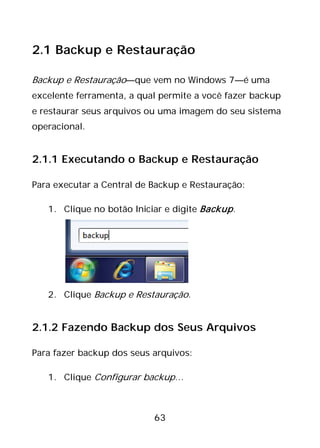 63
2.1 Backup e Restauração
Backup e Restauração—que vem no Windows 7—é uma
excelente ferramenta, a qual permite a você fazer backup
e restaurar seus arquivos ou uma imagem do seu sistema
operacional.
2.1.1 Executando o Backup e Restauração
Para executar a Central de Backup e Restauração:
1. Clique no botão Iniciar e digite Backup.
2. Clique Backup e Restauração.
2.1.2 Fazendo Backup dos Seus Arquivos
Para fazer backup dos seus arquivos:
1. Clique Configurar backup…
 