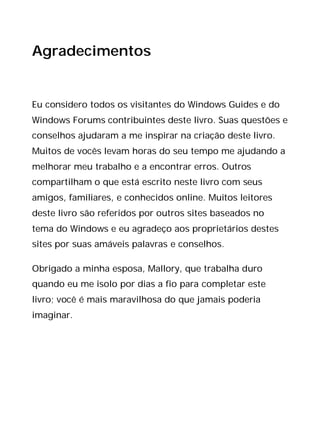 Agradecimentos
Eu considero todos os visitantes do Windows Guides e do
Windows Forums contribuintes deste livro. Suas questões e
conselhos ajudaram a me inspirar na criação deste livro.
Muitos de vocês levam horas do seu tempo me ajudando a
melhorar meu trabalho e a encontrar erros. Outros
compartilham o que está escrito neste livro com seus
amigos, familiares, e conhecidos online. Muitos leitores
deste livro são referidos por outros sites baseados no
tema do Windows e eu agradeço aos proprietários destes
sites por suas amáveis palavras e conselhos.
Obrigado a minha esposa, Mallory, que trabalha duro
quando eu me isolo por dias a fio para completar este
livro; você é mais maravilhosa do que jamais poderia
imaginar.
 
