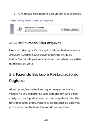 68
8. O Windows fará agora o backup dos seus arquivos.
2.1.3 Restaurando Seus Arquivos
Execute o Backup e Restauração e clique Restaurar meus
arquivos. Localize seu arquivo de backup e siga as
instruções da tela para recuperar seus arquivos que estão
no backup de volta.
2.2 Fazendo Backup e Restauração do
Registro
Algumas seções neste livro requerem que você altere
valores no seu registro. Se você cometer um erro e não
corrigi-lo, você pode encontrar um computador não tão
funcional como antes. Para você se proteger de possíveis
erros, você precisa fazer backup do seu registro.
 