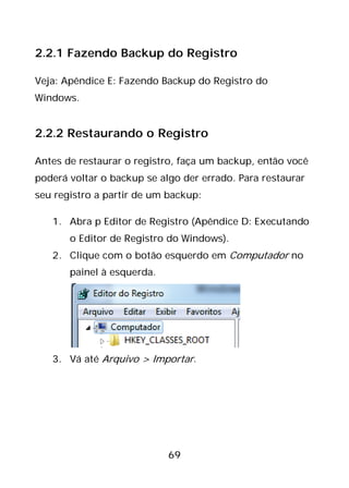 69
2.2.1 Fazendo Backup do Registro
Veja: Apêndice E: Fazendo Backup do Registro do
Windows.
2.2.2 Restaurando o Registro
Antes de restaurar o registro, faça um backup, então você
poderá voltar o backup se algo der errado. Para restaurar
seu registro a partir de um backup:
1. Abra p Editor de Registro (Apêndice D: Executando
o Editor de Registro do Windows).
2. Clique com o botão esquerdo em Computador no
painel à esquerda.
3. Vá até Arquivo > Importar.
 