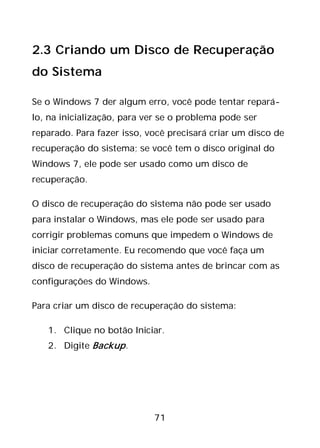 71
2.3 Criando um Disco de Recuperação
do Sistema
Se o Windows 7 der algum erro, você pode tentar repará-
lo, na inicialização, para ver se o problema pode ser
reparado. Para fazer isso, você precisará criar um disco de
recuperação do sistema; se você tem o disco original do
Windows 7, ele pode ser usado como um disco de
recuperação.
O disco de recuperação do sistema não pode ser usado
para instalar o Windows, mas ele pode ser usado para
corrigir problemas comuns que impedem o Windows de
iniciar corretamente. Eu recomendo que você faça um
disco de recuperação do sistema antes de brincar com as
configurações do Windows.
Para criar um disco de recuperação do sistema:
1. Clique no botão Iniciar.
2. Digite Backup.
 